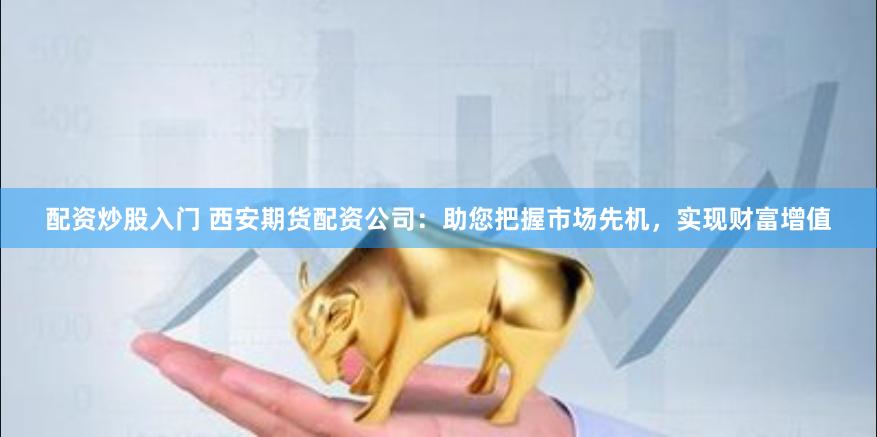 配资炒股入门 西安期货配资公司：助您把握市场先机，实现财富增值